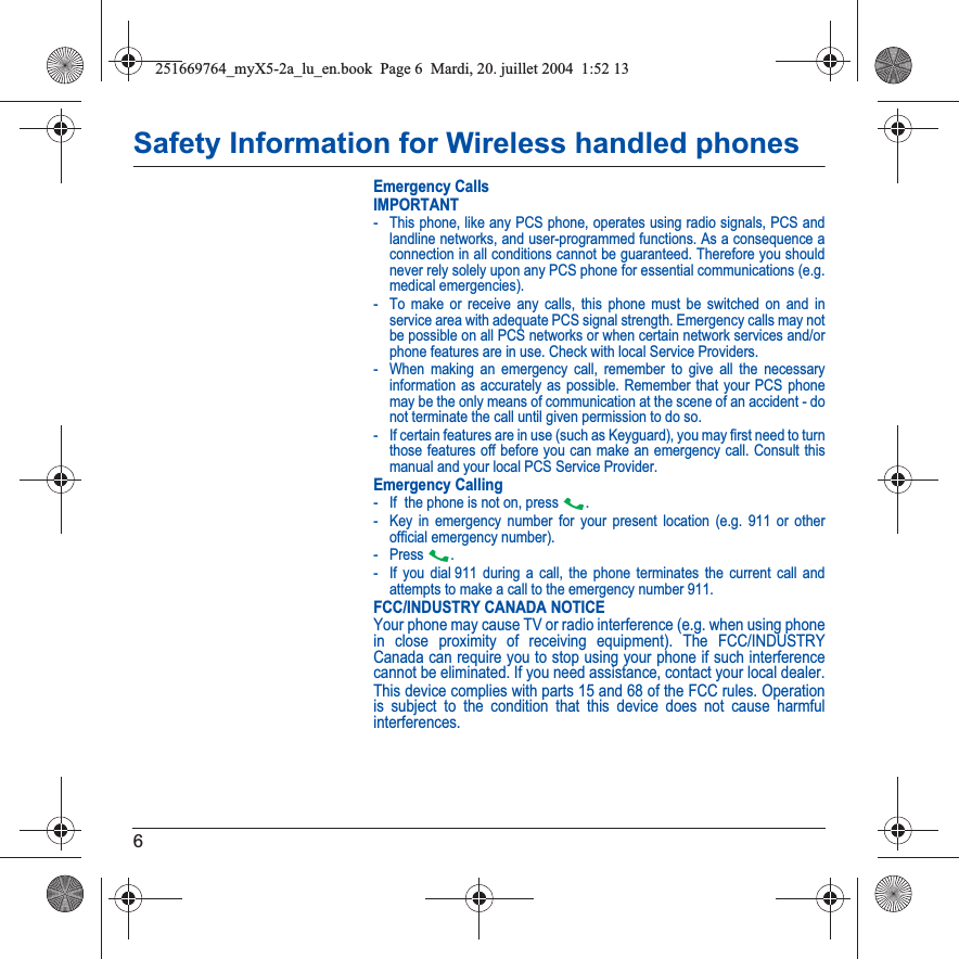 6Safety Information for Wireless handled phonesEmergency CallsIMPORTANT- This phone, like any PCS phone, operates using radio signals, PCS and landline networks, and user-programmed functions. As a consequence a connection in all conditions cannot be guaranteed. Therefore you should never rely solely upon any PCS phone for essential communications (e.g. medical emergencies).- To make or receive any calls, this phone must be switched on and in service area with adequate PCS signal strength. Emergency calls may not be possible on all PCS networks or when certain network services and/or phone features are in use. Check with local Service Providers.- When making an emergency call, remember to give all the necessary information as accurately as possible. Remember that your PCS phone may be the only means of communication at the scene of an accident - do not terminate the call until given permission to do so.- If certain features are in use (such as Keyguard), you may first need to turn those features off before you can make an emergency call. Consult this manual and your local PCS Service Provider.Emergency Calling- If  the phone is not on, press  .- Key in emergency number for your present location (e.g. 911 or other official emergency number).-Press .- If you dial 911 during a call, the phone terminates the current call and attempts to make a call to the emergency number 911.FCC/INDUSTRY CANADA NOTICEYour phone may cause TV or radio interference (e.g. when using phone in close proximity of receiving equipment). The FCC/INDUSTRY Canada can require you to stop using your phone if such interference cannot be eliminated. If you need assistance, contact your local dealer.This device complies with parts 15 and 68 of the FCC rules. Operation is subject to the condition that this device does not cause harmful interferences.251669764_myX5-2a_lu_en.book  Page 6  Mardi, 20. juillet 2004  1:52 13