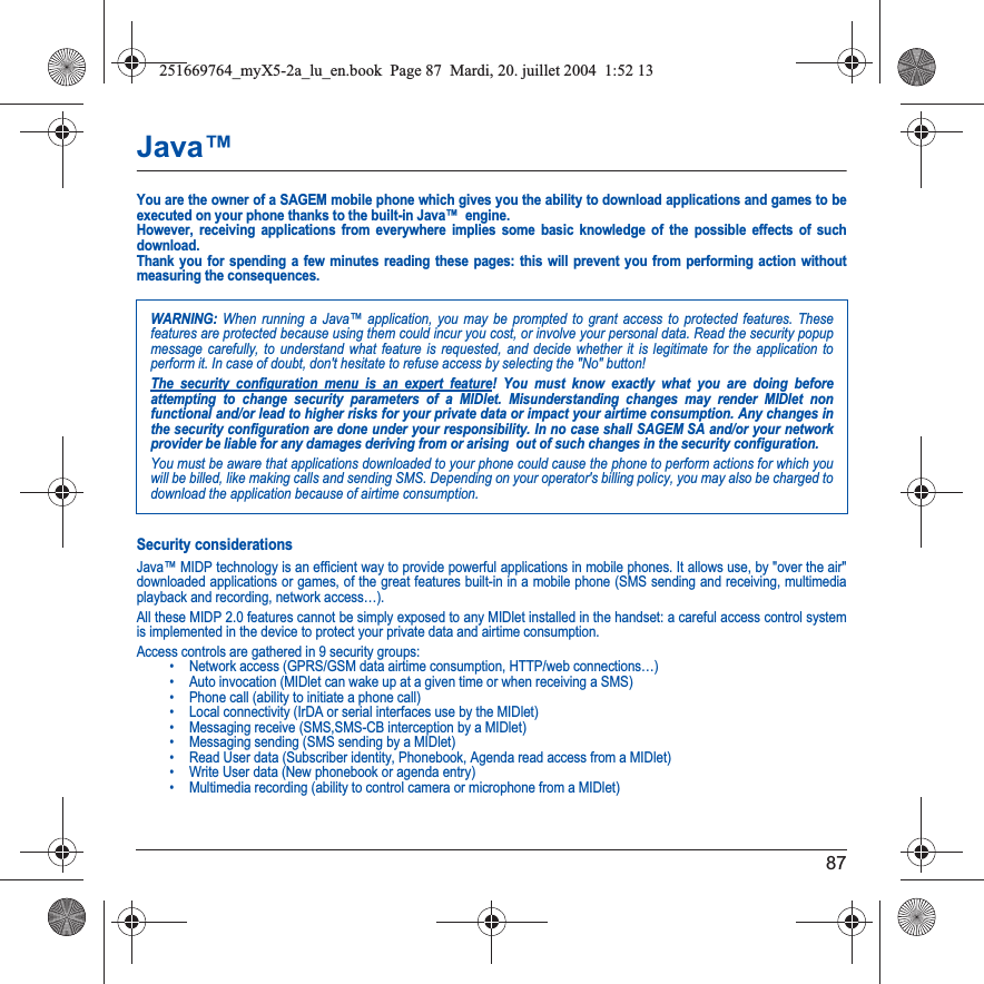 87Java™You are the owner of a SAGEM mobile phone which gives you the ability to download applications and games to be executed on your phone thanks to the built-in Java™  engine. However, receiving applications from everywhere implies some basic knowledge of the possible effects of such download. Thank you for spending a few minutes reading these pages: this will prevent you from performing action without measuring the consequences.Security considerationsJava™ MIDP technology is an efficient way to provide powerful applications in mobile phones. It allows use, by &quot;over the air&quot; downloaded applications or games, of the great features built-in in a mobile phone (SMS sending and receiving, multimedia playback and recording, network access…).All these MIDP 2.0 features cannot be simply exposed to any MIDlet installed in the handset: a careful access control system is implemented in the device to protect your private data and airtime consumption.Access controls are gathered in 9 security groups:• Network access (GPRS/GSM data airtime consumption, HTTP/web connections…)• Auto invocation (MIDlet can wake up at a given time or when receiving a SMS)• Phone call (ability to initiate a phone call)• Local connectivity (IrDA or serial interfaces use by the MIDlet)• Messaging receive (SMS,SMS-CB interception by a MIDlet)• Messaging sending (SMS sending by a MIDlet)• Read User data (Subscriber identity, Phonebook, Agenda read access from a MIDlet)• Write User data (New phonebook or agenda entry)• Multimedia recording (ability to control camera or microphone from a MIDlet)WARNING: When running a Java™ application, you may be prompted to grant access to protected features. These features are protected because using them could incur you cost, or involve your personal data. Read the security popup message carefully, to understand what feature is requested, and decide whether it is legitimate for the application to perform it. In case of doubt, don&apos;t hesitate to refuse access by selecting the &quot;No&quot; button!The security configuration menu is an expert feature! You must know exactly what you are doing before attempting to change security parameters of a MIDlet. Misunderstanding changes may render MIDlet non functional and/or lead to higher risks for your private data or impact your airtime consumption. Any changes in the security configuration are done under your responsibility. In no case shall SAGEM SA and/or your network provider be liable for any damages deriving from or arising  out of such changes in the security configuration.You must be aware that applications downloaded to your phone could cause the phone to perform actions for which you will be billed, like making calls and sending SMS. Depending on your operator&apos;s billing policy, you may also be charged to download the application because of airtime consumption.251669764_myX5-2a_lu_en.book  Page 87  Mardi, 20. juillet 2004  1:52 13