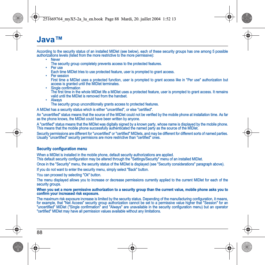 88Java™According to the security status of an installed MIDlet (see below), each of these security groups has one among 5 possible authorizations levels (listed from the more restrictive to the more permissive):• Never  The security group completely prevents access to the protected features.• Per use  Each time MIDlet tries to use protected feature, user is prompted to grant access.• Per session  First time a MIDlet uses a protected function, user is prompted to grant access like in &quot;Per use&quot; authorization but access is granted until the MIDlet terminates.• Single confirmation The first time in the whole MIDlet life a MIDlet uses a protected feature, user is prompted to grant access. It remains valid until the MIDlet is removed from the handset.•Always The security group unconditionally grants access to protected features.A MIDlet has a security status which is either &quot;uncertified&quot;, or else &quot;certified&quot;.An &quot;uncertified&quot; status means that the source of the MIDlet could not be verified by the mobile phone at installation time. As far as the phone knows, the MIDlet could have been written by anyone.A &quot;certified&quot; status means that the MIDlet was digitally signed by a known party, whose name is displayed by the mobile phone. This means that the mobile phone successfully authenticated the named party as the source of the MIDlet. Security permissions are different for &quot;uncertified&quot; or &quot;certified&quot; MIDlets, and may be different for different sorts of named parties. Usually &quot;uncertified&quot; security permisions are more restrictive than &quot;certified&quot; ones.Security configuration menuWhen a MIDlet is installed in the mobile phone, default security authorizations are applied. This default security configuration may be altered through the &quot;Settings/Security&quot; menu of an installed MIDlet.Once in the &quot;Security&quot; menu, the security status of the MIDlet is displayed (see &quot;Security considerations&quot; paragraph above).If you do not want to enter the security menu, simply select &quot;Back&quot; button.You can proceed by selecting &quot;Ok&quot; button.The menu displayed allows you to increase or decrease permissions currently applied to the current MIDlet for each of the security groups. When you set a more permissive authorization to a security group than the current value, mobile phone asks you to confirm your increased risk exposure.The maximum risk exposure increase is limited by the security status. Depending of the manufacturing configuration, it means, for example, that &quot;Net Access&quot; security group authorization cannot be set to a permissive value higher that &quot;Session&quot; for an &quot;uncertified&quot; MIDlet (&quot;Single confirmation&quot; and &quot;Always&quot; are unavailable in the security configuration menu) but an operator &quot;certified&quot; MIDlet may have all permission values available without any limitations. 251669764_myX5-2a_lu_en.book  Page 88  Mardi, 20. juillet 2004  1:52 13