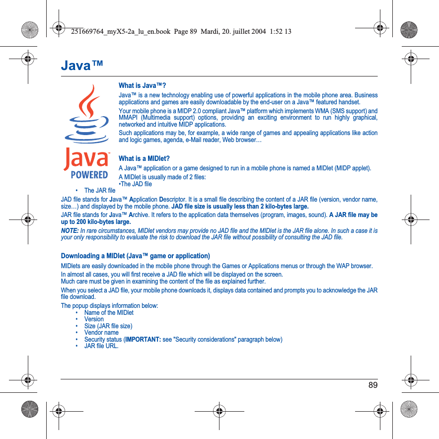 89Java™What is Java™?Java™ is a new technology enabling use of powerful applications in the mobile phone area. Business applications and games are easily downloadable by the end-user on a Java™ featured handset.Your mobile phone is a MIDP 2.0 compliant Java™ platform which implements WMA (SMS support) and MMAPI (Multimedia support) options, providing an exciting environment to run highly graphical, networked and intuitive MIDP applications.Such applications may be, for example, a wide range of games and appealing applications like action and logic games, agenda, e-Mail reader, Web browser…What is a MIDlet?A Java™ application or a game designed to run in a mobile phone is named a MIDlet (MIDP applet).A MIDlet is usually made of 2 files:•The JAD file• The JAR fileJAD file stands for Java™Application Descriptor. It is a small file describing the content of a JAR file (version, vendor name, size…) and displayed by the mobile phone. JAD file size is usually less than 2 kilo-bytes large.JAR file stands for Java™ Archive. It refers to the application data themselves (program, images, sound). A JAR file may be up to 200 kilo-bytes large.NOTE: In rare circumstances, MIDlet vendors may provide no JAD file and the MIDlet is the JAR file alone. In such a case it is your only responsibility to evaluate the risk to download the JAR file without possibility of consulting the JAD file.Downloading a MIDlet (Java™ game or application)MIDlets are easily downloaded in the mobile phone through the Games or Applications menus or through the WAP browser. In almost all cases, you will first receive a JAD file which will be displayed on the screen. Much care must be given in examining the content of the file as explained further.When you select a JAD file, your mobile phone downloads it, displays data contained and prompts you to acknowledge the JAR file download. The popup displays information below:• Name of the MIDlet• Version• Size (JAR file size)• Vendor name• Security status (IMPORTANT: see &quot;Security considerations&quot; paragraph below)• JAR file URL.251669764_myX5-2a_lu_en.book  Page 89  Mardi, 20. juillet 2004  1:52 13