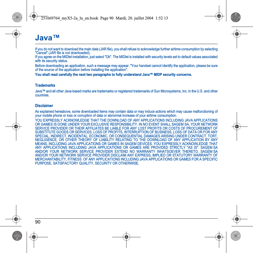 90Java™If you do not want to download the main data (JAR file), you shall refuse to acknowledge further airtime consumption by selecting &quot;Cancel&quot; (JAR file is not downloaded). If you agree on the MIDlet installation, just select &quot;Ok&quot;. The MIDlet is installed with security levels set to default values associated with its security status.Before downloading an application, such a message may appear: &quot;Your handset cannot identify the application, please be sure of the source of the application before installing the application&quot;.You shall read carefully the next two paragraphs to fully understand Java™ MIDP security concerns.TrademarksJava™ and all other Java-based marks are trademarks or registered trademarks of Sun Microsystems, Inc. in the U.S. and other countries.DisclaimerAs explained hereabove, some downloaded items may contain data or may induce actions which may cause malfunctioning of your mobile phone or loss or corruption of data or abnormal increase of your airtime consumption.YOU EXPRESSLY ACKNOWLEDGE THAT THE DOWNLOAD OF ANY APPLICATIONS INCLUDING JAVA APPLICATIONS OR GAMES IS DONE UNDER YOUR EXCLUSIVE RESPONSIBILITY. IN NO EVENT SHALL SAGEM SA, YOUR NETWORK SERVICE PROVIDER OR THEIR AFFILIATES BE LIABLE FOR ANY LOST PROFITS OR COSTS OF PROCUREMENT OF SUBSTITUTE GOODS OR SERVICES, LOSS OF PROFITS, INTERRUPTION OF BUSINESS, LOSS OF DATA OR FOR ANY SPECIAL, INDIRECT, INCIDENTAL, ECONOMIC, OR CONSEQUENTIAL DAMAGES ARISING UNDER CONTRACT, TORT, NEGLIGENCE, OR OTHER THEORY OF LIABILITY RELATING TO THE DOWNLOAD OF ANY APPLICATION BY ANY MEANS, INCLUDING JAVA APPLICATIONS OR GAMES IN SAGEM DEVICES. YOU EXPRESSLY ACKNOWLEDGE THAT ANY APPLICATIONS INCLUDING JAVA APPLICATIONS OR GAMES ARE PROVIDED STRICTLY &quot;AS IS&quot;. SAGEM SA AND/OR YOUR NETWORK SERVICE PROVIDER EXTEND NO WARRANTY WHATSOEVER THERETO. SAGEM SA AND/OR YOUR NETWORK SERVICE PROVIDER DISCLAIM ANY EXPRESS, IMPLIED OR STATUTORY WARRANTY OF MERCHANTABILITY, FITNESS  OF ANY APPLICATIONS INCLUDING JAVA APPLICATIONS OR GAMES FOR A SPECIFIC PURPOSE, SATISFACTORY QUALITY, SECURITY OR OTHERWISE.251669764_myX5-2a_lu_en.book  Page 90  Mardi, 20. juillet 2004  1:52 13