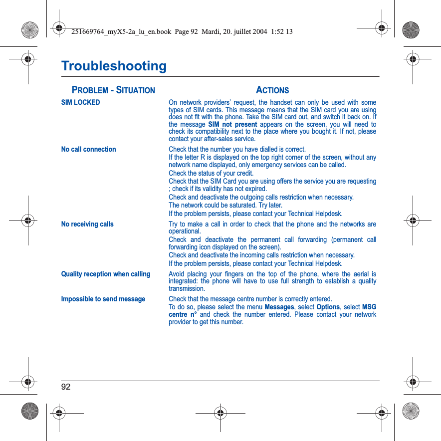 92TroubleshootingSIM LOCKEDOn network providers’ request, the handset can only be used with some types of SIM cards. This message means that the SIM card you are using does not fit with the phone. Take the SIM card out, and switch it back on. If the message SIM not present appears on the screen, you will need to check its compatibility next to the place where you bought it. If not, please contact your after-sales service.No call connectionCheck that the number you have dialled is correct.If the letter R is displayed on the top right corner of the screen, without any network name displayed, only emergency services can be called.Check the status of your credit.Check that the SIM Card you are using offers the service you are requesting ; check if its validity has not expired.Check and deactivate the outgoing calls restriction when necessary.The network could be saturated. Try later.If the problem persists, please contact your Technical Helpdesk.No receiving callsTry to make a call in order to check that the phone and the networks are operational. Check and deactivate the permanent call forwarding (permanent call forwarding icon displayed on the screen). Check and deactivate the incoming calls restriction when necessary.If the problem persists, please contact your Technical Helpdesk.Quality reception when callingAvoid placing your fingers on the top of the phone, where the aerial is integrated: the phone will have to use full strength to establish a quality transmission.Impossible to send messageCheck that the message centre number is correctly entered.To do so, please select the menu Messages, select Options, select MSGcentre n° and check the number entered. Please contact your network provider to get this number.PROBLEM - SITUATIONACTIONS251669764_myX5-2a_lu_en.book  Page 92  Mardi, 20. juillet 2004  1:52 13