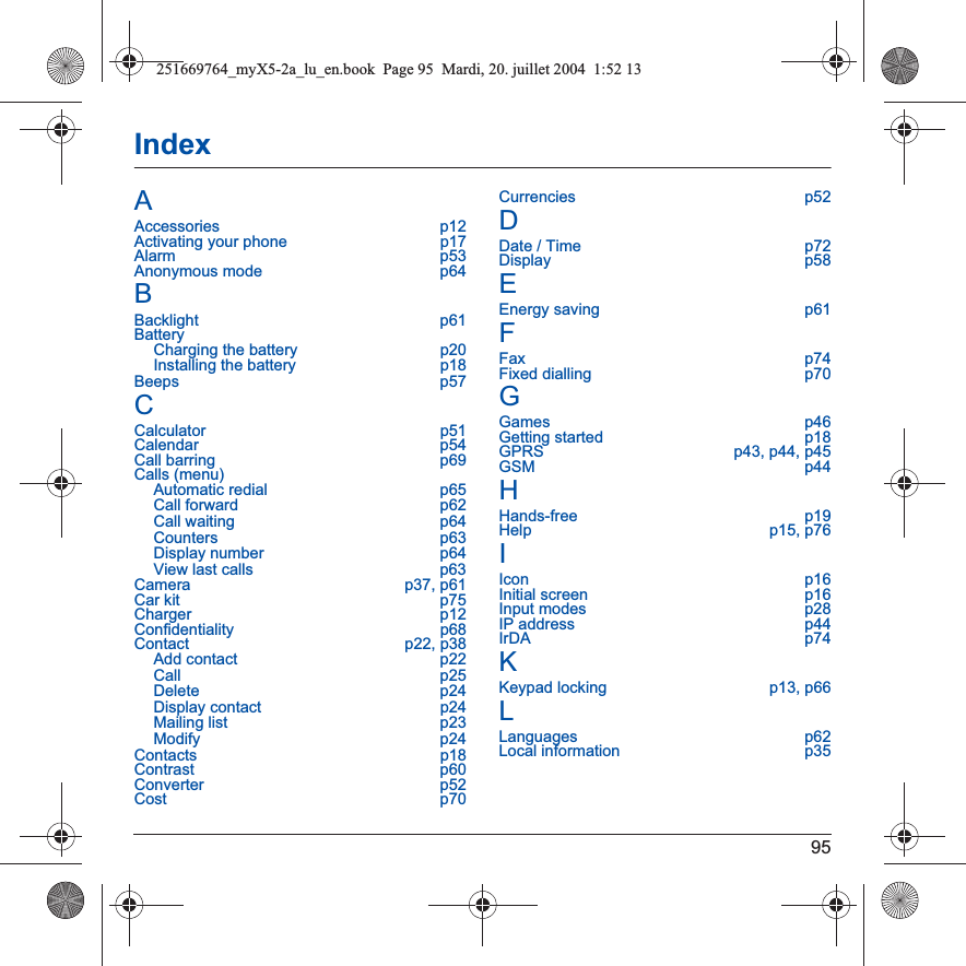 95IndexAAccessories p12Activating your phone  p17Alarm p53Anonymous mode  p64BBacklight p61BatteryCharging the battery  p20Installing the battery  p18Beeps p57CCalculator p51Calendar p54Call barring  p69Calls (menu)Automatic redial  p65Call forward  p62Call waiting  p64Counters p63Display number  p64View last calls  p63Camera p37, p61Car kit  p75Charger p12Confidentiality p68Contact p22, p38Add contact  p22Call p25Delete p24Display contact  p24Mailing list  p23Modify p24Contacts p18Contrast p60Converter p52Cost p70Currencies p52DDate / Time  p72Display p58EEnergy saving  p61FFax p74Fixed dialling  p70GGames p46Getting started  p18GPRS  p43, p44, p45GSM p44HHands-free p19Help p15, p76IIcon p16Initial screen  p16Input modes  p28IP address  p44IrDA p74KKeypad locking  p13, p66LLanguages p62Local information  p35251669764_myX5-2a_lu_en.book  Page 95  Mardi, 20. juillet 2004  1:52 13