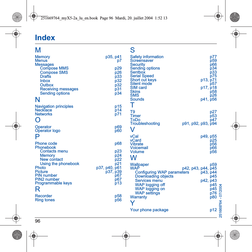 96IndexMMemory p35, p41Menus p7MessagesCompose MMS  p29Compose SMS  p26Drafts p33Inbox p32Outbox p32Receiving messages  p31Sending options  p34NNavigation principles  p15Necklace p14Networks p71OOperator p69Operator logo  p60PPhone code  p68PhonebookContacts menu  p23Memory p24New contact  p22Using the phonebook  p21Photo  p37, p40, p61Picture p37, p39PIN number  p67PIN2 number  p67Programmable keys  p13RRecorder p58Ring tones  p56SSafety information  p77Screensaver p59Security p66Sending options  p34Sentbox p33Serial Speed  p75Short cut keys  p13, p71Silent mode  p57SIM card  p17, p18Skins p58SMS p26Sounds p41, p56TT9 p27Timer p53ToDo p47Troubleshooting  p91, p92, p93, p94VvCal p49, p55vCard p25Vibrate p56Voicemail p66Volume p56WWallpaper p59WAP  p42, p43, p44, p45Configuring WAP parameters  p43, p44Downloading objects  p45Services menu  p42, p43WAP logging off  p45WAP logging on  p45WAP settings  p76Warranty p80YYour phone package  p12251669764 - 07/2004251669764_myX5-2a_lu_en.book  Page 96  Mardi, 20. juillet 2004  1:52 13