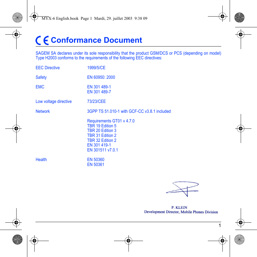 1 Conformance DocumentSAGEM SA declares under its sole responsibility that the product GSM/DCS or PCS (depending on model) Type H2003 conforms to the requirements of the following EEC directives:EEC Directive  1999/5/CESafety EN 60950: 2000EMC EN 301 489-1EN 301 489-7Low voltage directive 73/23/CEENetwork  3GPP TS 51.010-1 with GCF-CC v3.8.1 includedRequirements GT01 v 4.7.0TBR 19 Edition 5TBR 20 Edition 3TBR 31 Edition 2TBR 32 Edition 2EN 301 419-1EN 301511 v7.0.1Health EN 50360EN 50361MYX-6 English.book  Page 1  Mardi, 29. juillet 2003  9:38 09