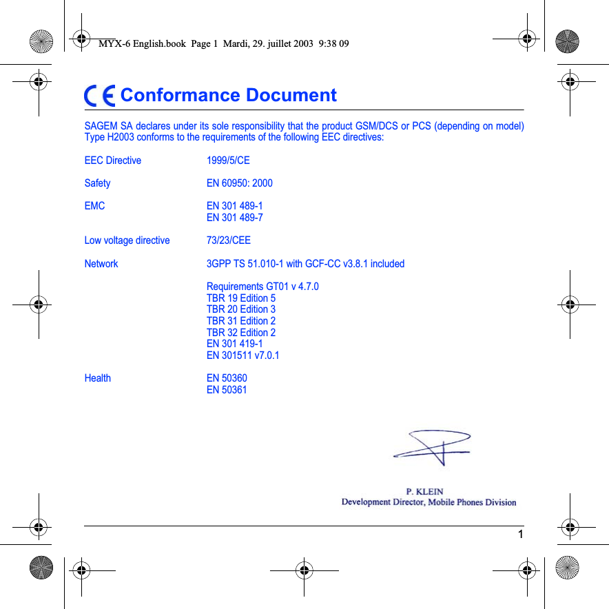 1 Conformance DocumentSAGEM SA declares under its sole responsibility that the product GSM/DCS or PCS (depending on model) Type H2003 conforms to the requirements of the following EEC directives:EEC Directive  1999/5/CESafety EN 60950: 2000EMC EN 301 489-1EN 301 489-7Low voltage directive 73/23/CEENetwork  3GPP TS 51.010-1 with GCF-CC v3.8.1 includedRequirements GT01 v 4.7.0TBR 19 Edition 5TBR 20 Edition 3TBR 31 Edition 2TBR 32 Edition 2EN 301 419-1EN 301511 v7.0.1Health EN 50360EN 50361MYX-6 English.book  Page 1  Mardi, 29. juillet 2003  9:38 09