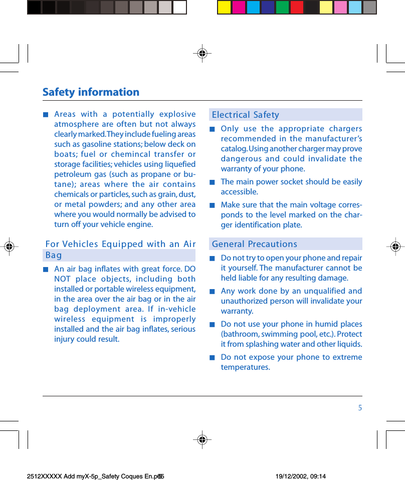 #nAreas  with  a  potentially  explosiveatmosphere are often but  not alwaysclearly marked. They include fueling areassuch as gasoline stations; below deck onboats;  fuel  or  chemincal  transfer  orstorage facilities; vehicles using liquefiedpetroleum gas (such  as  propane or  bu-tane);  areas  where  the  air  containschemicals or particles, such as grain, dust,or metal  powders; and  any other  areawhere you would normally be advised toturn off your vehicle engine.For Vehicles Equipped with  an  AirBagnAn  air bag inflates  with  great force. DONOT  place  objects,  including  bothinstalled or portable wireless equipment,in the area over the air bag or in the  airbag  deployment  area.  If  in-vehiclewireless  equipment  is  improperlyinstalled and the air bag inflates, seriousinjury could result.Electrical  Sa fetynOnly  use  the  appropriate  chargersrecommended in  the manufacturerscatalog. Using another charger may provedangerous and  could  invalidate thewarranty of your phone.nThe main power socket should be easilyaccessible.nMake sure that the main voltage corres-ponds to the level  marked  on  the  char-ger identification plate.General PrecautionsnDo not try to open your phone and repairit yourself. The manufacturer  cannot  beheld liable for any resulting damage.nAny work  done  by an unqualified  andunauthorized person will invalidate yourwarranty.nDo not use your phone in humid places(bathroom, swimming pool, etc.). Protectit from splashing water and other liquids.nDo not  expose your phone to extremetemperatures.Safety information2512XXXXX Add myX-5p_Safety Coques En.p65 19/12/2002, 09:145