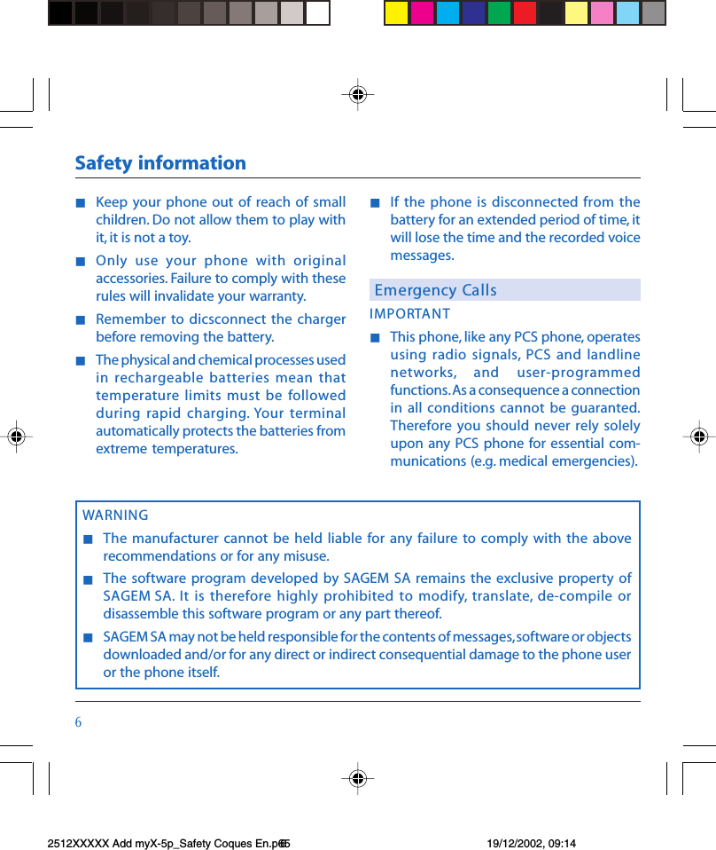 $nKeep your  phone out of  reach  of smallchildren. Do not allow them to play withit, it is not a toy.nOnly  use  your  phone  with  originalaccessories. Failure to comply with theserules will invalidate your warranty.nRemember to  dicsconnect the chargerbefore removing the battery.nThe physical and chemical processes usedin rechargeable  batteries  mean thattemperature limits must be followedduring rapid  charging. Your terminalautomatically protects the batteries fromextreme temperatures.nIf  the phone is  disconnected from  thebattery for an extended period of time, itwill lose the time and the recorded voicemessages.Emergency CallsIMPORTANTnThis phone, like any PCS phone, operatesusing radio signals, PCS  and  landlinenetworks,  and  user-programmedfunctions. As a consequence a connectionin all  conditions  cannot  be guaranted.Therefore you should  never  rely  solelyupon any  PCS phone for essential com-munications (e.g. medical emergencies).Safety informationWARNINGnThe  manufacturer cannot be  held liable for  any failure  to comply  with  the aboverecommendations or for any misuse.nThe software program  developed by  SAGEM SA  remains  the exclusive property ofSAGEM SA. It is  therefore  highly prohibited to modify, translate,  de-compile  ordisassemble this software program or any part thereof.nSAGEM SA may not be held responsible for the contents of messages, software or objectsdownloaded and/or for any direct or indirect consequential damage to the phone useror the phone itself.2512XXXXX Add myX-5p_Safety Coques En.p65 19/12/2002, 09:146