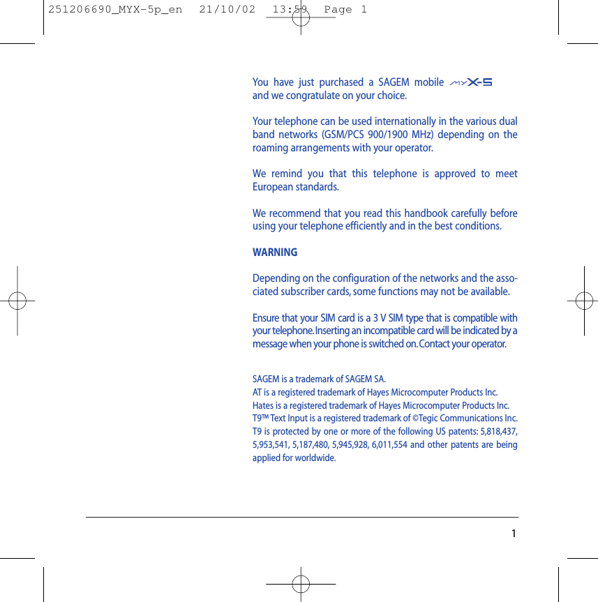 You have just purchased a SAGEM mobileand we congratulate on your choice.Your telephone can be used internationally in the various dualband networks (GSM/PCS 900/1900 MHz) depending on theroaming arrangements with your operator.We remind you that this telephone is approved to meetEuropean standards.We recommend that you read this handbook carefully beforeusing your telephone efficiently and in the best conditions.WARNINGDepending on the configuration of the networks and the asso-ciated subscriber cards, some functions may not be available.Ensure that your SIM card is a 3 V SIM type that is compatible withyour telephone.Inserting an incompatible card will be indicated by amessage when your phone is switched on.Contact your operator.SAGEM is a trademark of SAGEM SA.AT is a registered trademark of Hayes Microcomputer Products Inc.Hates is a registered trademark of Hayes Microcomputer Products Inc.T9™ Text Input is a registered trademark of ©Tegic Communications Inc.T9 is protected by one or more of the following US patents: 5,818,437,5,953,541, 5,187,480, 5,945,928, 6,011,554 and other patents are beingapplied for worldwide.1251206690_MYX-5p_en  21/10/02  13:59  Page 1