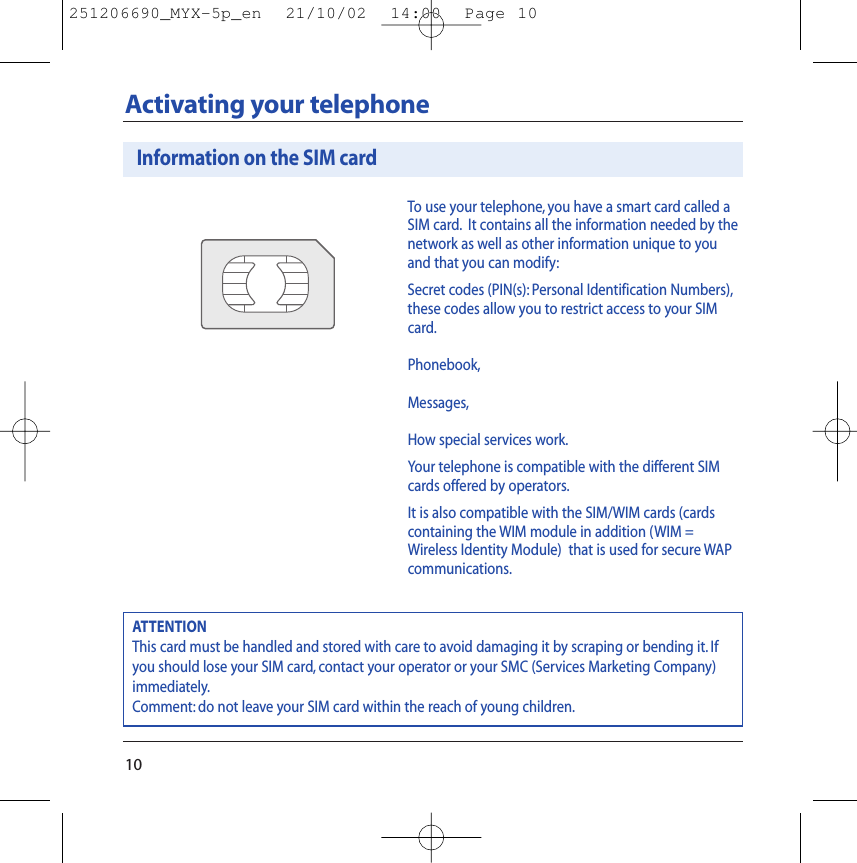 10Activating your telephoneTo use your telephone, you have a smart card called aSIM card. It contains all the information needed by thenetwork as well as other information unique to youand that you can modify:Secret codes (PIN(s): Personal Identification Numbers),these codes allow you to restrict access to your SIMcard.Phonebook,Messages,How special services work.Your telephone is compatible with the different SIMcards offered by operators.It is also compatible with the SIM/WIM cards (cardscontaining the WIM module in addition (WIM =Wireless Identity Module)  that is used for secure WAPcommunications.ATTENTIONThis card must be handled and stored with care to avoid damaging it by scraping or bending it. Ifyou should lose your SIM card, contact your operator or your SMC (Services Marketing Company)immediately.Comment: do not leave your SIM card within the reach of young children.Information on the SIM card251206690_MYX-5p_en  21/10/02  14:00  Page 10