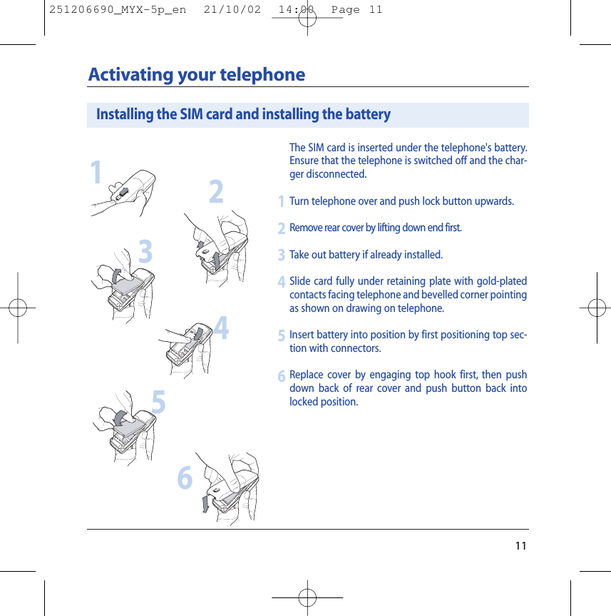 11Activating your telephoneThe SIM card is inserted under the telephone&apos;s battery.Ensure that the telephone is switched off and the char-ger disconnected.Turn telephone over and push lock button upwards.Remove rear cover by lifting down end first.Take out battery if already installed.Slide card fully under retaining plate with gold-platedcontacts facing telephone and bevelled corner pointingas shown on drawing on telephone.Insert battery into position by first positioning top sec-tion with connectors.Replace cover by engaging top hook first, then pushdown back of rear cover and push button back intolocked position.123456Installing the SIM card and installing the battery123456251206690_MYX-5p_en  21/10/02  14:00  Page 11