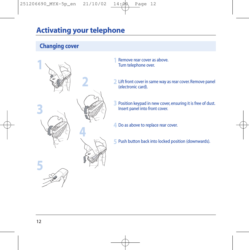 12Activating your telephoneRemove rear cover as above.Turn telephone over.Lift front cover in same way as rear cover. Remove panel(electronic card).Position keypad in new cover, ensuring it is free of dust.Insert panel into front cover.Do as above to replace rear cover.Push button back into locked position (downwards).1234Changing cover123455251206690_MYX-5p_en  21/10/02  14:00  Page 12