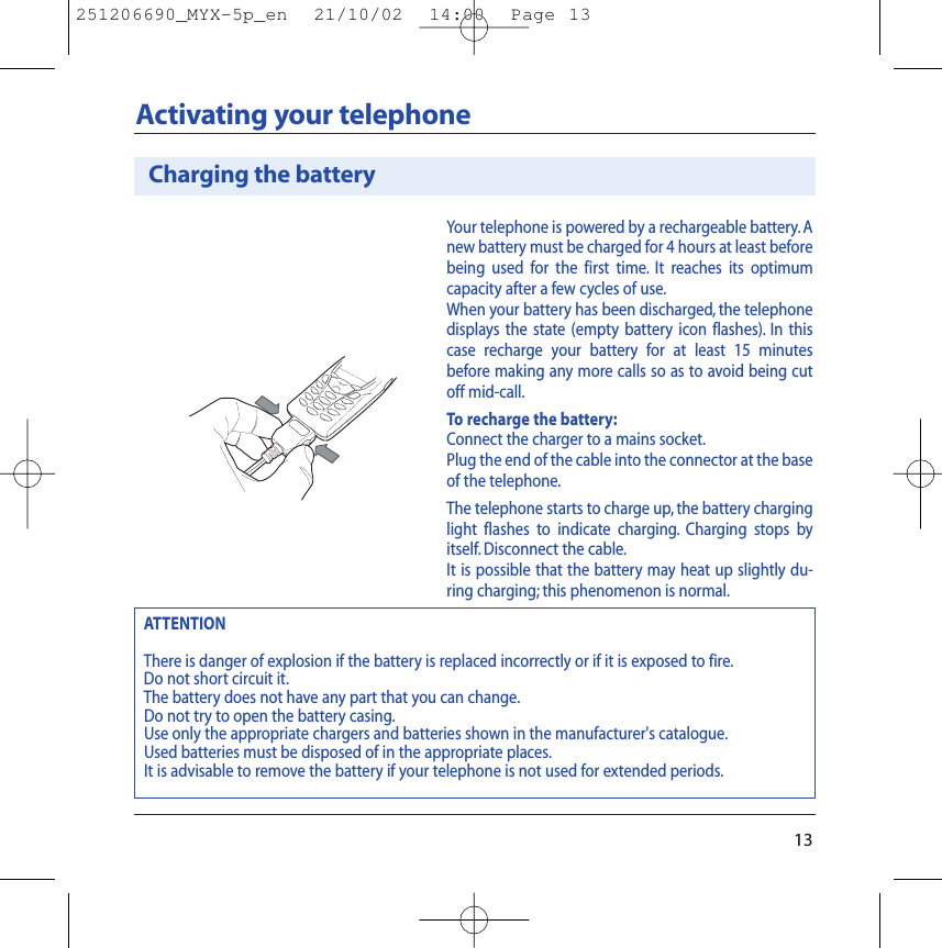 Your telephone is powered by a rechargeable battery. Anew battery must be charged for 4 hours at least beforebeing used for the first time. It reaches its optimumcapacity after a few cycles of use.When your battery has been discharged, the telephonedisplays the state (empty battery icon flashes). In thiscase recharge your battery for at least 15 minutesbefore making any more calls so as to avoid being cutoff mid-call.To recharge the battery:Connect the charger to a mains socket.Plug the end of the cable into the connector at the baseof the telephone.The telephone starts to charge up, the battery charginglight flashes to indicate charging. Charging stops byitself. Disconnect the cable.It is possible that the battery may heat up slightly du-ring charging; this phenomenon is normal.Charging the battery13Activating your telephoneATTENTIONThere is danger of explosion if the battery is replaced incorrectly or if it is exposed to fire.Do not short circuit it.The battery does not have any part that you can change.Do not try to open the battery casing.Use only the appropriate chargers and batteries shown in the manufacturer&apos;s catalogue.Used batteries must be disposed of in the appropriate places.It is advisable to remove the battery if your telephone is not used for extended periods.251206690_MYX-5p_en  21/10/02  14:00  Page 13