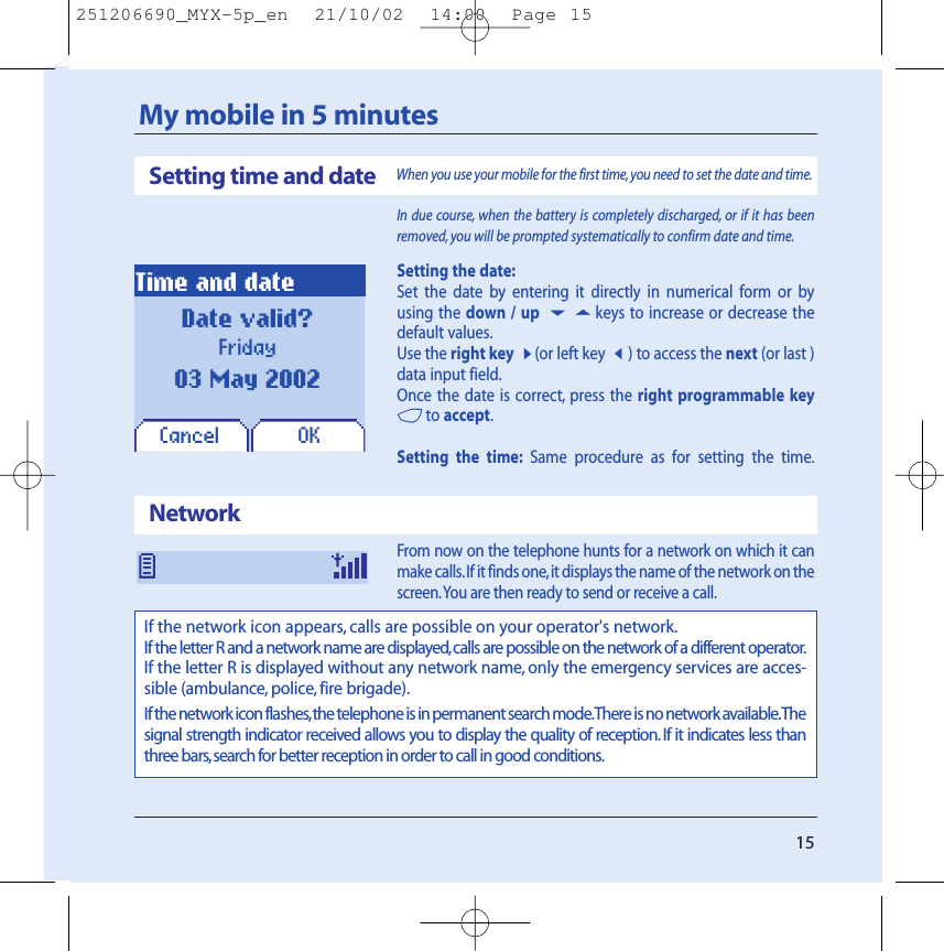 15My mobile in 5 minutesIn due course, when the battery is completely discharged, or if it has beenremoved, you will be prompted systematically to confirm date and time.Setting the date:Set the date by entering it directly in numerical form or byusing the down / up 65keys to increase or decrease thedefault values.Use the right key8(or left key7) to access the next (or last )data input field.Once the date is correct, press the right programmable key4to accept.Setting the time: Same procedure as for setting the time.From now on the telephone hunts for a network on which it canmake calls.If it finds one,it displays the name of the network on thescreen.You are then ready to send or receive a call.OKDate valid?Friday03 May 2002Time and dateSetting time and dateWhen you use your mobile for the first time,you need to set the date and time.NetworkIf the network icon appears, calls are possible on your operator&apos;s network.If the letter R and a network name are displayed, calls are possible on the network of a different operator.If the letter R is displayed without any network name, only the emergency services are acces-sible (ambulance, police, fire brigade).If the network icon flashes,the telephone is in permanent search mode.There is no network available.Thesignal strength indicator received allows you to display the quality of reception. If it indicates less thanthree bars,search for better reception in order to call in good conditions.Cancel251206690_MYX-5p_en  21/10/02  14:00  Page 15