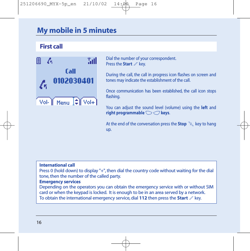 16My mobile in 5 minutesDial the number of your correspondent.Press the Start2key.During the call, the call in progress icon flashes on screen andtones may indicate the establishment of the call.Once communication has been established, the call icon stopsflashing.You can adjust the sound level (volume) using the left andright programmable 34keys.At the end of the conversation press the Stop 1key to hangup.First callInternational callPress 0 (hold down) to display &quot;+&quot;, then dial the country code without waiting for the dialtone, then the number of the called party.Emergency servicesDepending on the operators you can obtain the emergency service with or without SIMcard or when the keypad is locked. It is enough to be in an area served by a network.To obtain the international emergency service, dial 112 then press the Start2key.Vol+Vol- MenuCall0102030401251206690_MYX-5p_en  21/10/02  14:00  Page 16