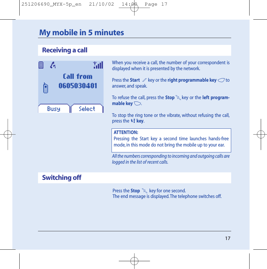 17Receiving a callMy mobile in 5 minutesWhen you receive a call, the number of your correspondent isdisplayed when it is presented by the network.Press the Start 2key or the right programmable key 4toanswer, and speak.To refuse the call, press the Stop1key or the left program-mable key 3.To stop the ring tone or the vibrate, without refusing the call,press the0key.All the numbers corresponding to incoming and outgoing calls arelogged in the list of recent calls.Press the Stop 1key for one second.The end message is displayed. The telephone switches off.Switching offATTENTION:Pressing the Start key a second time launches hands-freemode, in this mode do not bring the mobile up to your ear.SelectBusyCall from0605030401251206690_MYX-5p_en  21/10/02  14:00  Page 17