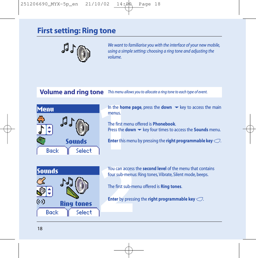 18First setting: Ring toneWe want to familiarise you with the interface of your new mobile,using a simple setting: choosing a ring tone and adjusting thevolume.Volume and ring toneMenuBack SelectSoundsBack SelectSoundsRing tonesThis menu allows you to allocate a ring tone to each type of event.12In the home page, press the down 6key to access the mainmenus.The first menu offered is Phonebook.Press the down6key four times to access the Sounds menu.Enter this menu by pressing the right programmable key 4.You can access the second level of the menu that containsfour sub-menus: Ring tones, Vibrate, Silent mode, beeps.The first sub-menu offered is Ring tones.Enter by pressing the right programmable key 4.251206690_MYX-5p_en  21/10/02  14:00  Page 18