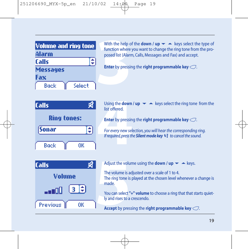 19Volume and ring toneBack SelectCallsPrevious OKAlarmCallsMessagesFaxVolume335With the help of the down / up65 keys select the type offunction where you want to change the ring tone from the pro-posed list (Alarm, Calls, Messages and Fax) and accept.Enter by pressing the right programmable key 4.CallsBack OKRing tones: Sonar 4Using the down / up 65 keys select the ring tone  from thelist offered.Enter by pressing the right programmable key 4.For every new selection, you will hear the corresponding ring.If required, press the Silent mode key0to cancel the sound.Adjust the volume using the down / up65keys.The volume is adjusted over a scale of 1 to 4.The ring tone is played at the chosen level whenever a change ismade.You can select &quot;+&quot; volume to choose a ring that that starts quiet-ly and rises to a crescendo.Accept by pressing the right programmable key 4.251206690_MYX-5p_en  21/10/02  14:00  Page 19
