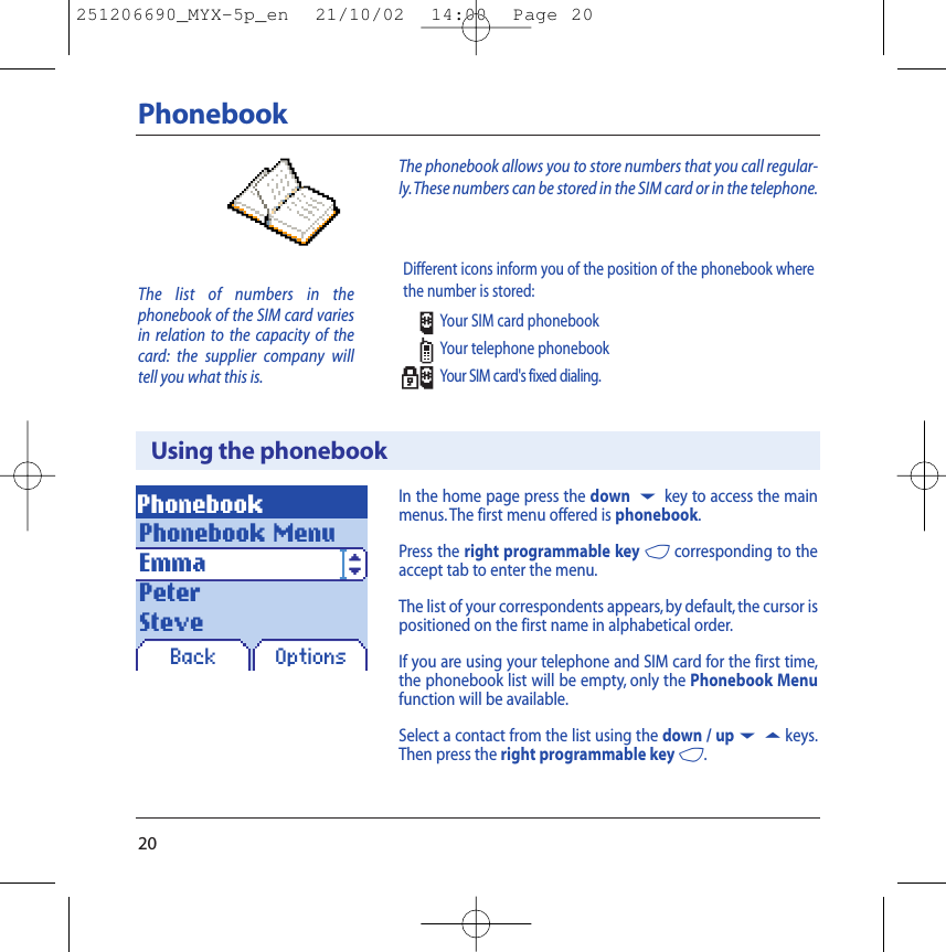 20PhonebookUsing the phonebookPhonebookBack OptionsIn the home page press the down 6key to access the mainmenus. The first menu offered is phonebook.Press the right programmable key 4corresponding to theaccept tab to enter the menu.The list of your correspondents appears, by default, the cursor ispositioned on the first name in alphabetical order.If you are using your telephone and SIM card for the first time,the phonebook list will be empty, only the Phonebook Menufunction will be available.Select a contact from the list using the down / up65keys.Then press the right programmable key 4.The list of numbers in the phonebook of the SIM card variesin relation to the capacity of thecard: the supplier company willtell you what this is.The phonebook allows you to store numbers that you call regular-ly.These numbers can be stored in the SIM card or in the telephone.Phonebook MenuEmmaPeterSteveDifferent icons inform you of the position of the phonebook wherethe number is stored:Your SIM card phonebookYour telephone phonebookYour SIM card&apos;s fixed dialing.251206690_MYX-5p_en  21/10/02  14:00  Page 20