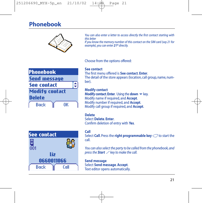 00121PhonebookPhonebookOKYou can also enter a letter to access directly the first contact starting withthis letterIf you know the memory number of this contact on the SIM card (say 21 forexample), you can enter 21* directly.Choose from the options offered:See contactThe first menu offered is See contact.Enter.The detail of the store appears (location,call group, name,num-ber).Modify contactModify contact.Enter. Using the down6key.Modify name if required, and Accept.Modify number if required, and Accept.Modify call group if required, and Accept.DeleteSelect Delete.Enter.Confirm deletion of entry with Yes.CallSelect Call. Press the right programmable key 4to start thecall.You can also select the party to be called from the phonebook, andpress the Start2key to make the call.Send messageSelect Send message.Accept.Text editor opens automatically.Send messageSee contactModify contactDeleteLiz0660011066BackSee contactCallBack251206690_MYX-5p_en  21/10/02  14:00  Page 21