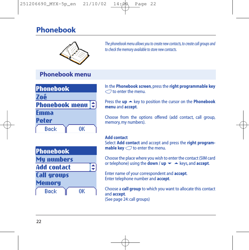 22PhonebookPhonebook menuPhonebookBack OKOKIn the Phonebook screen, press the right programmable key4to enter the menu.Press the up5key to position the cursor on the Phonebookmenu and accept.Choose from the options offered (add contact, call group,memory, my numbers).Add contactSelect Add contact and accept and press the right program-mable key 4to enter the menu.Choose the place where you wish to enter the contact (SIM cardor telephone) using the down / up65keys, and accept.Enter name of your correspondent and accept.Enter telephone number and accept.Choose a call group to which you want to allocate this contactand accept.(See page 24: call groups)The phonebook menu allows you to create new contacts, to create call groups andto check the memory available to store new contacts.ZoéPhonebook menuEmmaPeterPhonebookBackMy numbersAdd contactCall groupsMemory251206690_MYX-5p_en  21/10/02  14:00  Page 22