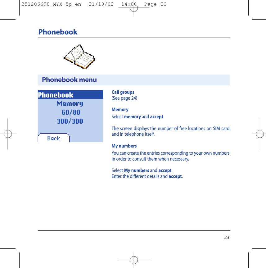 23PhonebookPhonebook menuPhonebookBackCall groups(See page 24)MemorySelect memory and accept.The screen displays the number of free locations on SIM cardand in telephone itself.My numbersYou can create the entries corresponding to your own numbersin order to consult them when necessary.Select My numbers and accept.Enter the different details and accept.Memory60/80300/300251206690_MYX-5p_en  21/10/02  14:00  Page 23
