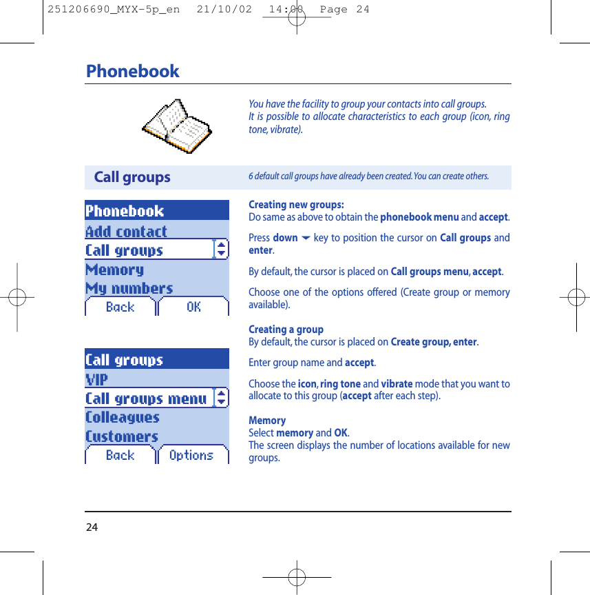 24PhonebookCall groupsPhonebookBack OKCreating new groups:Do same as above to obtain the phonebook menu and accept.Press down6key to position the cursor on Call groups andenter.By default, the cursor is placed on Call groups menu,accept.Choose one of the options offered (Create group or memoryavailable).Creating a groupBy default, the cursor is placed on Create group, enter.Enter group name and accept.Choose the icon,ring tone and vibrate mode that you want toallocate to this group (accept after each step).MemorySelect memory and OK.The screen displays the number of locations available for newgroups.You have the facility to group your contacts into call groups.It is possible to allocate characteristics to each group (icon, ringtone, vibrate).6 default call groups have already been created.You can create others.Add contactCall groupsMemoryMy numbersCall groupsBack OptionsVIPCall groups menuColleaguesCustomers251206690_MYX-5p_en  21/10/02  14:00  Page 24