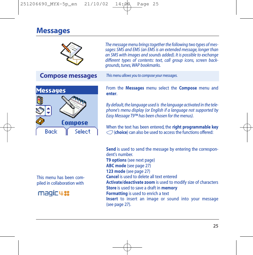 25MessagesCompose messagesMessagesBack SelectThe message menu brings together the following two types of mes-sages: SMS and EMS (an EMS is an extended message, longer thanan SMS with images and sounds added). It is possible to exchangedifferent types of contents: text, call group icons, screen back-grounds, tunes, WAP bookmarks.This menu allows you to compose your messages.ComposeFrom the Messages menu select the Compose menu andenter.By default,the language used is  the language activated in the tele-phone&apos;s menu display (or English if a language not supported byEasy Message T9™ has been chosen for the menus).When the text has been entered, the right programmable key4(choice) can also be used to access the functions offered:Send is used to send the message by entering the correspon-dent&apos;s number.T9 options (see next page)ABC mode (see page 27)123 mode (see page 27)Cancel is used to delete all text enteredActivate/deactivate zoom is used to modify size of charactersStore is used to save a draft in memoryFormatting is used to enrich a textInsert to insert an image or sound into your message (see page 27).This menu has been com-piled in collaboration with251206690_MYX-5p_en  21/10/02  14:00  Page 25