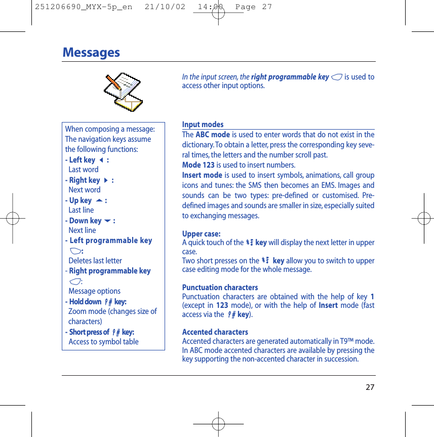 When composing a message:The navigation keys assumethe following functions:- Left key7:Last word- Right key8:Next word- Up key 5:Last line- Down key6:Next line- Left programmable key3:Deletes last letter- Right programmable key4:Message options- Hold down 99key:Zoom mode (changes size ofcharacters)- Short press of 99key:Access to symbol table27MessagesInput modesThe ABC mode is used to enter words that do not exist in thedictionary. To obtain a letter, press the corresponding key seve-ral times, the letters and the number scroll past.Mode 123 is used to insert numbers.Insert mode is used to insert symbols, animations, call groupicons and tunes: the SMS then becomes an EMS. Images andsounds can be two types: pre-defined or customised. Pre-defined images and sounds are smaller in size, especially suitedto exchanging messages.Upper case:A quick touch of the0key will display the next letter in uppercase.Two short presses on the0key allow you to switch to uppercase editing mode for the whole message.Punctuation charactersPunctuation characters are obtained with the help of key 1(except in 123 mode), or with the help of Insert mode (fastaccess via the 99key).Accented charactersAccented characters are generated automatically in T9™ mode.In ABC mode accented characters are available by pressing thekey supporting the non-accented character in succession.In the input screen, the right programmable key 4is used toaccess other input options.251206690_MYX-5p_en  21/10/02  14:00  Page 27