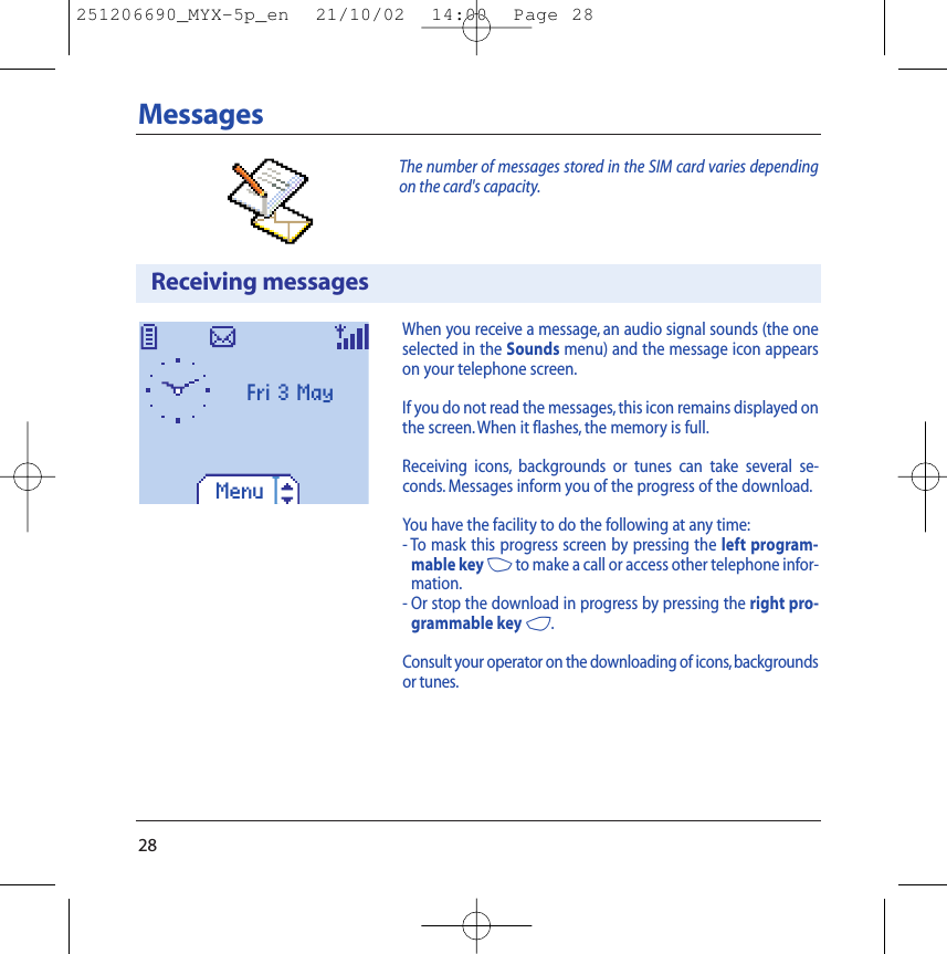 28MessagesThe number of messages stored in the SIM card varies dependingon the card&apos;s capacity.Receiving messagesWhen you receive a message, an audio signal sounds (the oneselected in the Sounds menu) and the message icon appearson your telephone screen.If you do not read the messages, this icon remains displayed onthe screen.When it flashes, the memory is full.Receiving icons, backgrounds or tunes can take several se-conds. Messages inform you of the progress of the download.You have the facility to do the following at any time:- To mask this progress screen by pressing the left program-mable key 3to make a call or access other telephone infor-mation.- Or stop the download in progress by pressing the right pro-grammable key 4.Consult your operator on the downloading of icons,backgroundsor tunes.MenuFri 3 May 251206690_MYX-5p_en  21/10/02  14:00  Page 28