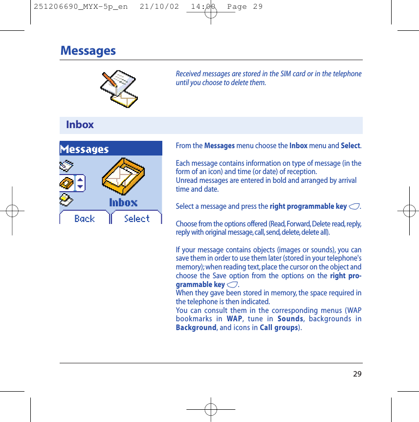 29MessagesReceived messages are stored in the SIM card or in the telephoneuntil you choose to delete them.InboxMessagesBack SelectFrom the Messages menu choose the Inbox menu and Select.Each message contains information on type of message (in theform of an icon) and time (or date) of reception.Unread messages are entered in bold and arranged by arrivaltime and date.Select a message and press the right programmable key 4.Choose from the options offered (Read,Forward, Delete read, reply,reply with original message, call, send, delete, delete all).If your message contains objects (images or sounds), you cansave them in order to use them later (stored in your telephone&apos;smemory); when reading text, place the cursor on the object andchoose the Save option from the options on the right pro-grammable key 4.When they gave been stored in memory, the space required inthe telephone is then indicated.You can consult them in the corresponding menus (WAPbookmarks in WAP,tune in Sounds,backgrounds inBackground,and icons in Call groups).Inbox251206690_MYX-5p_en  21/10/02  14:00  Page 29