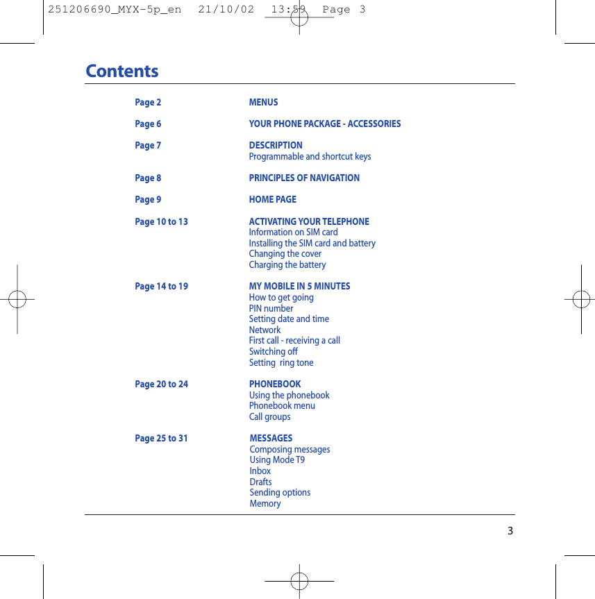 3ContentsPage 2 MENUSPage 6 YOUR PHONE PACKAGE - ACCESSORIESPage 7 DESCRIPTIONProgrammable and shortcut keysPage 8  PRINCIPLES OF NAVIGATIONPage 9 HOME PAGEPage 10 to 13 ACTIVATING YOUR TELEPHONEInformation on SIM cardInstalling the SIM card and batteryChanging the coverCharging the batteryPage 14 to 19 MY MOBILE IN 5 MINUTESHow to get goingPIN numberSetting date and timeNetworkFirst call - receiving a callSwitching offSetting  ring tonePage 20 to 24  PHONEBOOKUsing the phonebookPhonebook menuCall groupsPage 25 to 31 MESSAGESComposing messagesUsing Mode T9InboxDraftsSending optionsMemory251206690_MYX-5p_en  21/10/02  13:59  Page 3