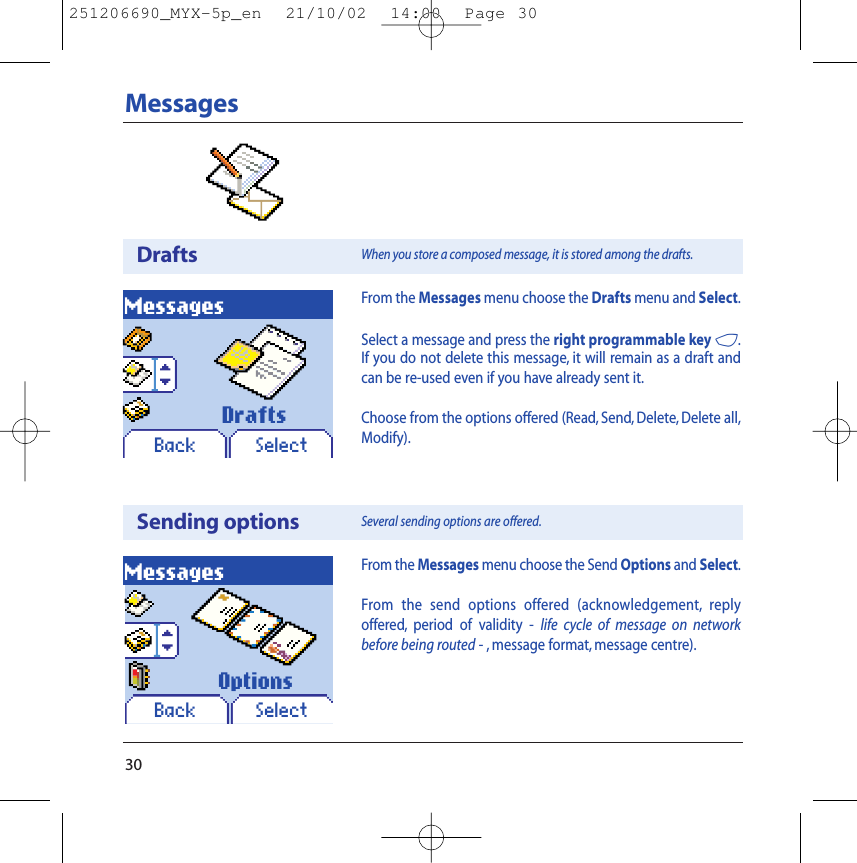 30MessagesDraftsMessagesBack SelectFrom the Messages menu choose the Drafts menu and Select.Select a message and press the right programmable key 4.If you do not delete this message, it will remain as a draft andcan be re-used even if you have already sent it.Choose from the options offered (Read, Send, Delete, Delete all,Modify).When you store a composed message, it is stored among the drafts.DraftsSending optionsMessagesBack SelectFrom the Messages menu choose the Send Options and Select.From the send options offered (acknowledgement, replyoffered, period of validity - life cycle of message on networkbefore being routed - , message format, message centre).Several sending options are offered.Options251206690_MYX-5p_en  21/10/02  14:00  Page 30