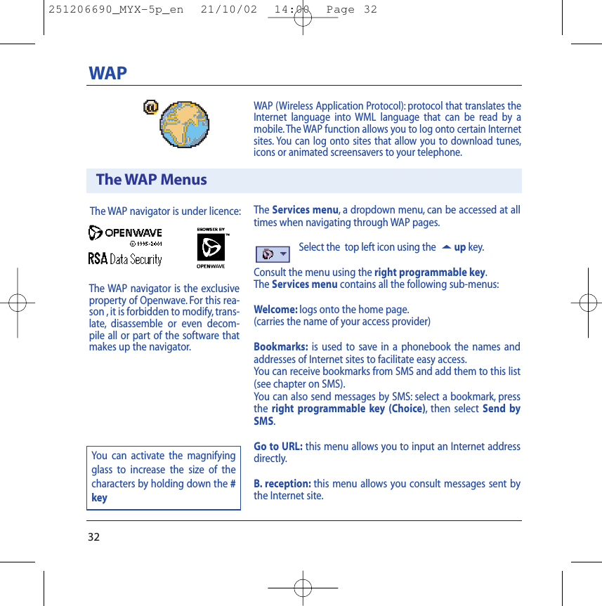The Services menu,a dropdown menu, can be accessed at alltimes when navigating through WAP pages.Select the  top left icon using the 5up key.Consult the menu using the right programmable key.The Services menu contains all the following sub-menus:Welcome: logs onto the home page.(carries the name of your access provider)Bookmarks: is used to save in a phonebook the names andaddresses of Internet sites to facilitate easy access.You can receive bookmarks from SMS and add them to this list(see chapter on SMS).You can also send messages by SMS: select a bookmark, pressthe right programmable key (Choice),then select Send bySMS.Go to URL: this menu allows you to input an Internet addressdirectly.B. reception: this menu allows you consult messages sent bythe Internet site.WAP (Wireless Application Protocol): protocol that translates theInternet language into WML language that can be read by amobile.The WAP function allows you to log onto certain Internetsites. You can log onto sites that allow you to download tunes,icons or animated screensavers to your telephone.32WAPThe WAP MenusThe WAP navigator is under licence:You can activate the magnifyingglass to increase the size of thecharacters by holding down the #keyThe WAP navigator is the exclusiveproperty of Openwave. For this rea-son , it is forbidden to modify, trans-late, disassemble or even decom-pile all or part of the software thatmakes up the navigator.251206690_MYX-5p_en  21/10/02  14:00  Page 32