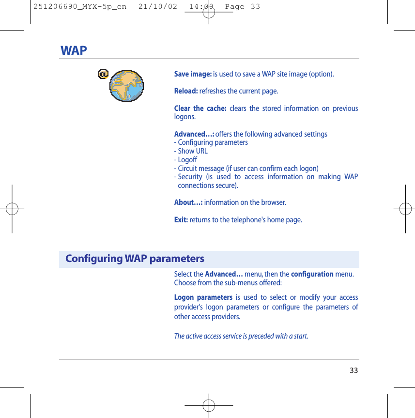 Select the Advanced… menu, then the configuration menu.Choose from the sub-menus offered:Logon parameters is used to select or modify your accessprovider&apos;s logon parameters or configure the parameters ofother access providers.The active access service is preceded with a start.33WAPConfiguring WAP parametersSave image: is used to save a WAP site image (option).Reload: refreshes the current page.Clear the cache: clears the stored information on previouslogons.Advanced…: offers the following advanced settings- Configuring parameters- Show URL- Logoff- Circuit message (if user can confirm each logon)- Security (is used to access information on making WAP connections secure).About…: information on the browser.Exit: returns to the telephone&apos;s home page.251206690_MYX-5p_en  21/10/02  14:00  Page 33