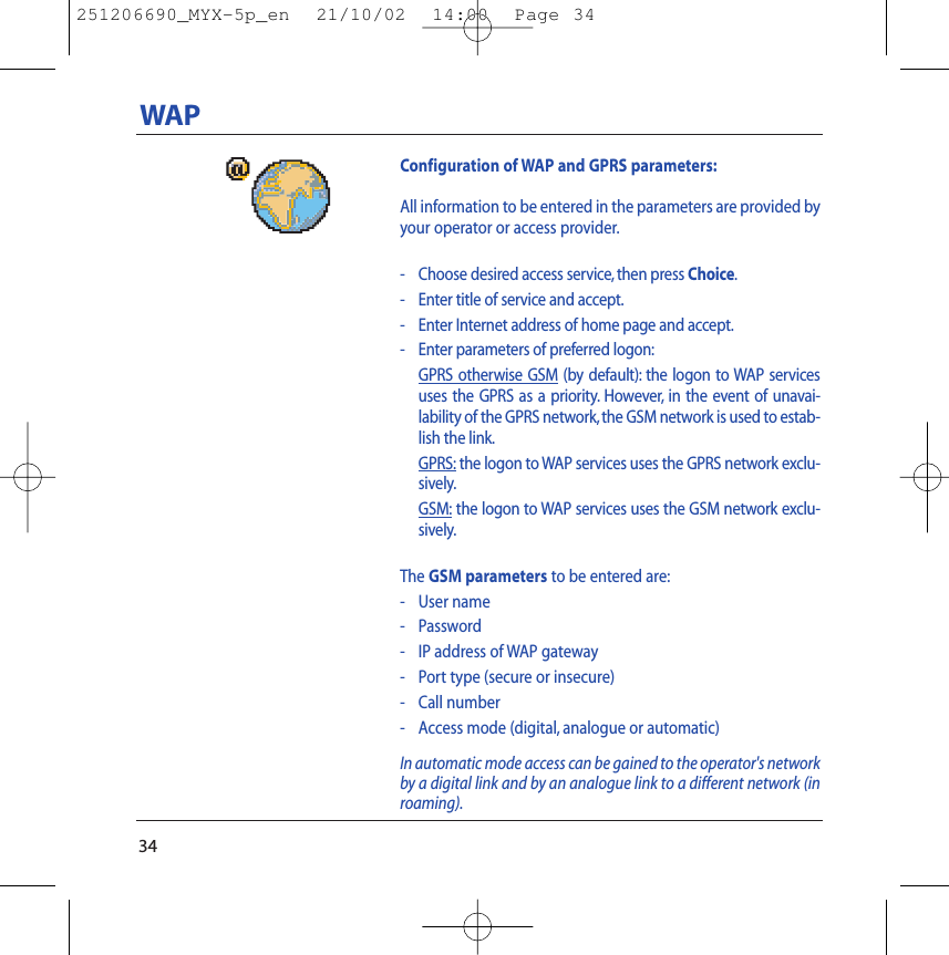 34Configuration of WAP and GPRS parameters:All information to be entered in the parameters are provided byyour operator or access provider.- Choose desired access service, then press Choice.-Enter title of service and accept.- Enter Internet address of home page and accept.- Enter parameters of preferred logon:GPRS otherwise GSM (by default): the logon to WAP servicesuses the GPRS as a priority. However, in the event of unavai-lability of the GPRS network, the GSM network is used to estab-lish the link.GPRS: the logon to WAP services uses the GPRS network exclu-sively.GSM: the logon to WAP services uses the GSM network exclu-sively.The GSM parameters to be entered are:- User name- Password- IP address of WAP gateway- Port type (secure or insecure)- Call number- Access mode (digital, analogue or automatic)In automatic mode access can be gained to the operator&apos;s networkby a digital link and by an analogue link to a different network (inroaming).WAP251206690_MYX-5p_en  21/10/02  14:00  Page 34