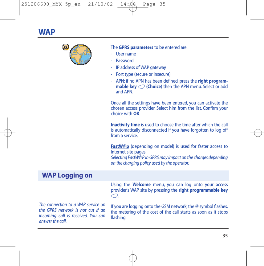 The GPRS parameters to be entered are:- User name- Password- IP address of WAP gateway- Port type (secure or insecure)- APN: if no APN has been defined, press the right program-mable key 4(Choice) then the APN menu. Select or addand APN.Once all the settings have been entered, you can activate thechosen access provider. Select him from the list. Confirm yourchoice with OK.Inactivity time is used to choose the time after which the callis automatically disconnected if you have forgotten to log offfrom a service.FastW@p (depending on model) is used for faster access toInternet site pages.Selecting FastW@P in GPRS may impact on the charges dependingon the charging policy used by the operator.Using the Welcome menu, you can log onto your accessprovider&apos;s WAP site by pressing the right programmable key4.If you are logging onto the GSM network, the @ symbol flashes,the metering of the cost of the call starts as soon as it stopsflashing.35WAPWAP Logging onThe connection to a WAP service onthe GPRS network is not cut if anincoming call is received. You cananswer the call.251206690_MYX-5p_en  21/10/02  14:00  Page 35