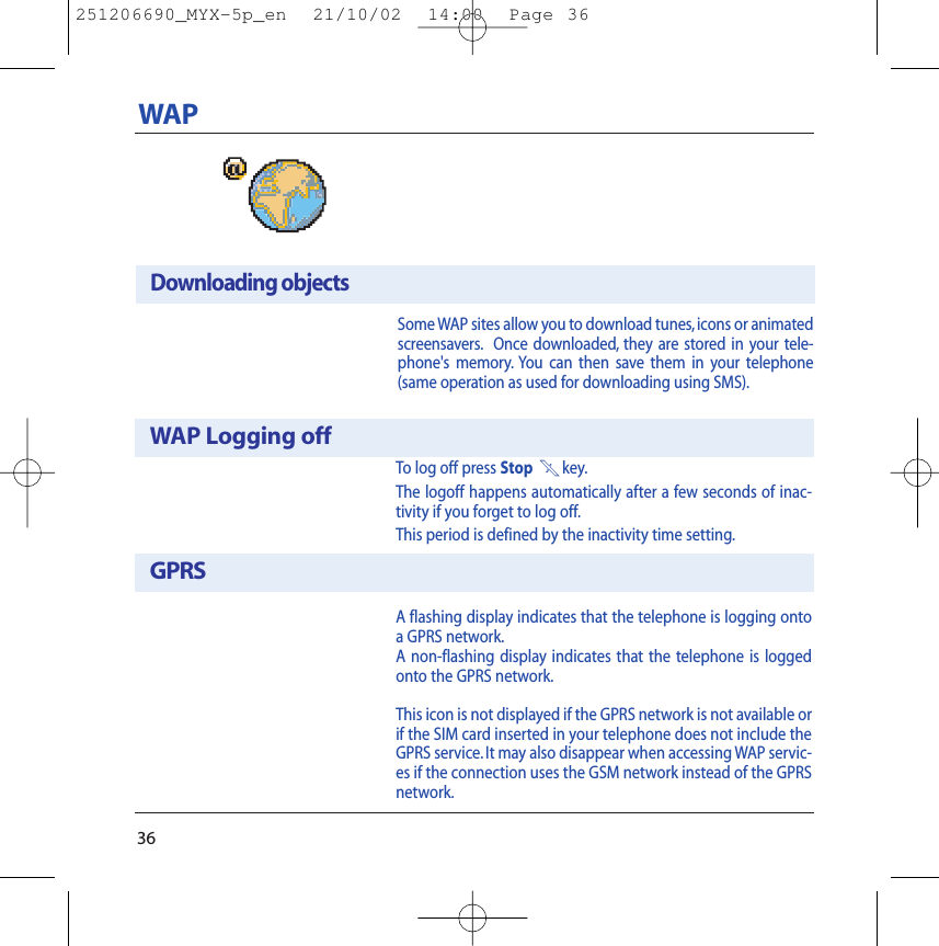 36WAPTo log off press Stop 1key.The logoff happens automatically after a few seconds of inac-tivity if you forget to log off.This period is defined by the inactivity time setting.A flashing display indicates that the telephone is logging ontoa GPRS network.A non-flashing display indicates that the telephone is loggedonto the GPRS network.This icon is not displayed if the GPRS network is not available orif the SIM card inserted in your telephone does not include theGPRS service. It may also disappear when accessing WAP servic-es if the connection uses the GSM network instead of the GPRSnetwork.WAP Logging offGPRSSome WAP sites allow you to download tunes, icons or animatedscreensavers. Once downloaded, they are stored in your tele-phone&apos;s memory. You can then save them in your telephone(same operation as used for downloading using SMS).Downloading objects251206690_MYX-5p_en  21/10/02  14:00  Page 36