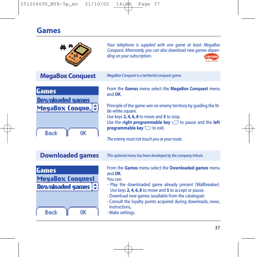 Your telephone is supplied with one game at least: MegaBoxConquest. Alternately, you can also download new games depen-ding on your subscription.37GamesFrom the Games menu select the MegaBox Conquest menuand OK.Principle of the game:win on enemy territory by guiding the lit-tle white square.Use keys 2, 4, 6, 8 to move and 5to stop.Use the right programmable key 4to pause and the leftprogrammable key 3to exit.The enemy must not touch you or your route.MegaBox ConquestDownloaded gamesGamesOKBackFrom the Games menu select the Downloaded games menuand OK.You can:-  Play the downloaded game already present (Wallbreaker).Use keys 2, 4, 6, 8 to move and 5to accept or pause.- Download new games (available from the catalogue)- Consult the loyalty points acquired during downloads, news,instructions,- Make settings.Downloaded gamesMegaBox Conque.GamesOKBackMegaBox ConquestDownloaded gamesMegaBox Conquest is a territorial conquest game.This optional menu has been developed by the company Infusio.251206690_MYX-5p_en  21/10/02  14:00  Page 37