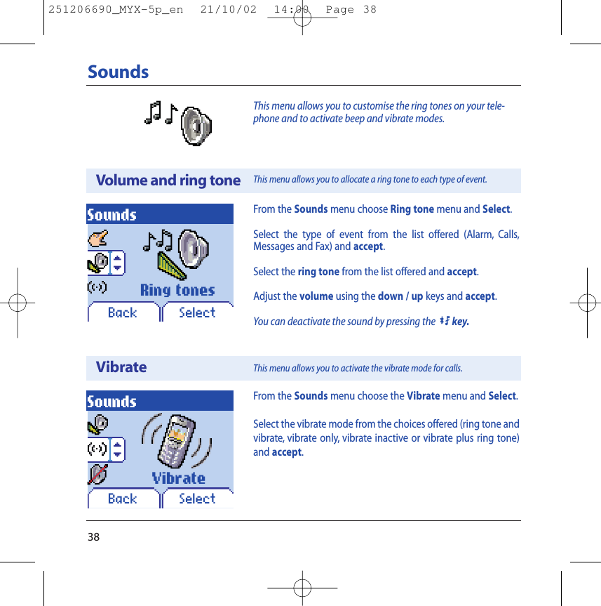 Sounds38This menu allows you to customise the ring tones on your tele-phone and to activate beep and vibrate modes.From the Sounds menu choose Ring tone menu and Select.Select the type of event from the list offered (Alarm, Calls,Messages and Fax) and accept.Select the ring tone from the list offered and accept.Adjust the volume using the down / up keys and accept.You can deactivate the sound by pressing the0key.Volume and ring toneVibrateSoundsBack SelectSoundsBack SelectFrom the Sounds menu choose the Vibrate menu and Select.Select the vibrate mode from the choices offered (ring tone andvibrate, vibrate only, vibrate inactive or vibrate plus ring tone)and accept.Ring tonesVibrateThis menu allows you to allocate a ring tone to each type of event.This menu allows you to activate the vibrate mode for calls.251206690_MYX-5p_en  21/10/02  14:00  Page 38