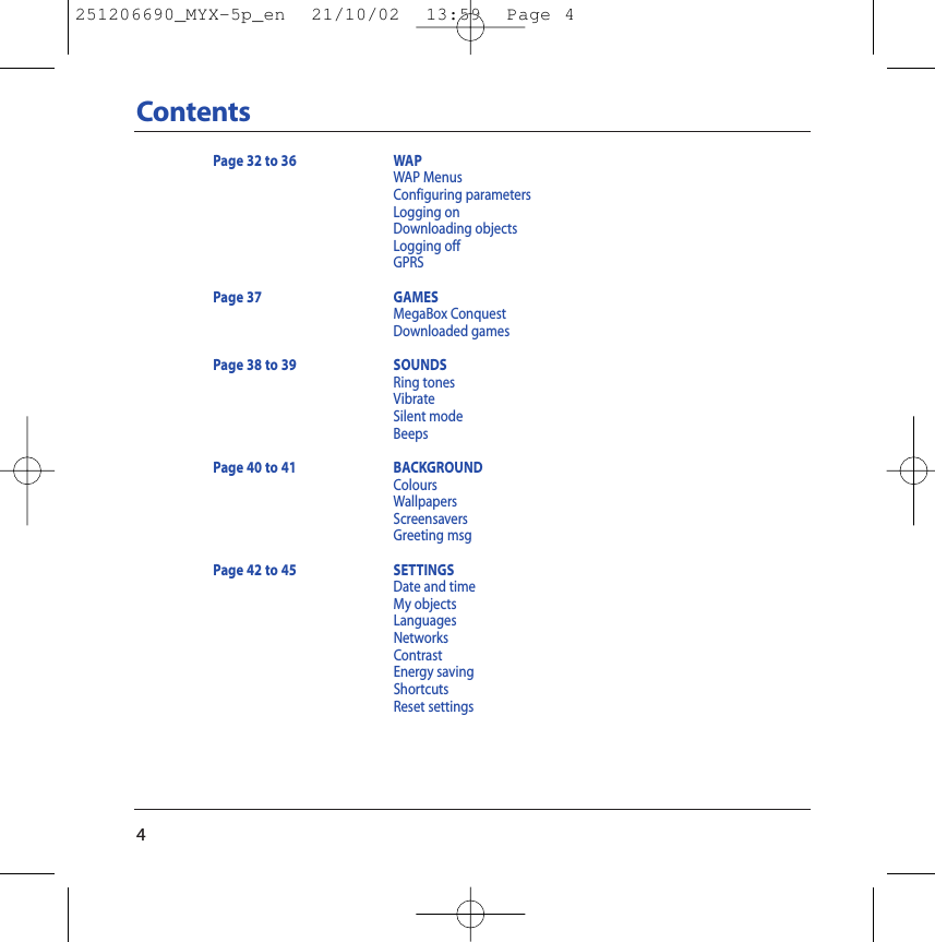 4ContentsPage 32 to 36 WAPWAP MenusConfiguring parametersLogging on Downloading objectsLogging offGPRSPage 37 GAMESMegaBox ConquestDownloaded gamesPage 38 to 39 SOUNDSRing tonesVibrateSilent modeBeepsPage 40 to 41 BACKGROUNDColoursWallpapersScreensaversGreeting msgPage 42 to 45 SETTINGSDate and timeMy objectsLanguagesNetworksContrastEnergy savingShortcutsReset settings251206690_MYX-5p_en  21/10/02  13:59  Page 4