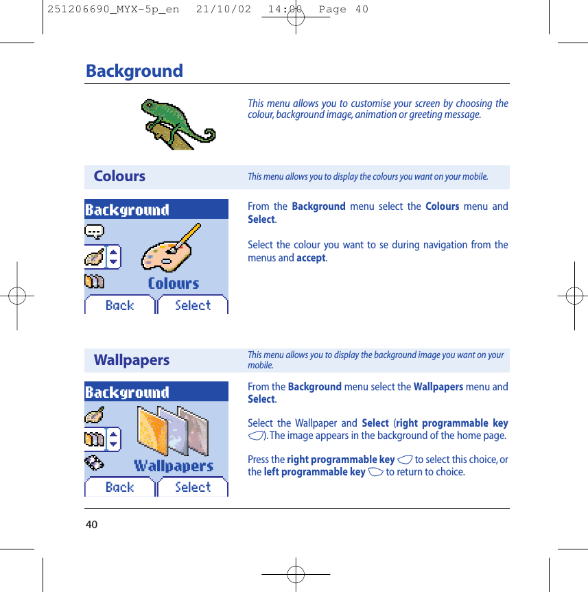 40BackgroundThis menu allows you to customise your screen by choosing thecolour, background image, animation or greeting message.ColoursWallpapersBackgroundBack SelectBackgroundBack SelectFrom the Background menu select the Wallpapers menu andSelect.Select the Wallpaper and Select (right programmable key4). The image appears in the background of the home page.Press the right programmable key 4to select this choice, orthe left programmable key 3to return to choice.ColoursWallpapersFrom the Background menu select the Colours menu andSelect.Select the colour you want to se during navigation from themenus and accept.This menu allows you to display the colours you want on your mobile.This menu allows you to display the background image you want on yourmobile.251206690_MYX-5p_en  21/10/02  14:00  Page 40
