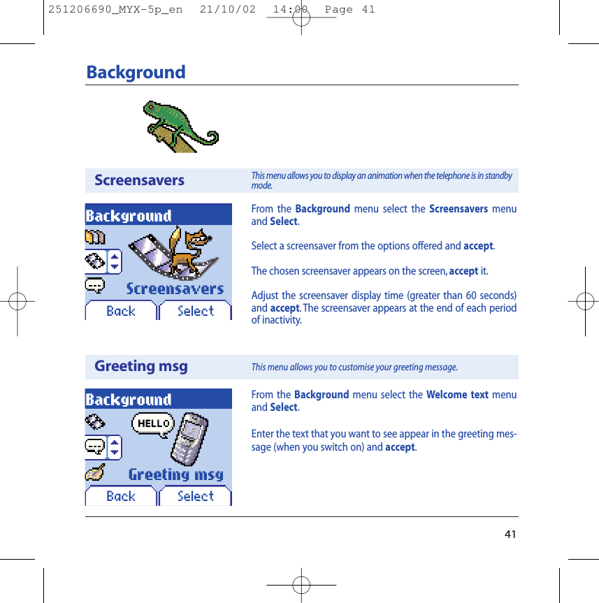 41BackgroundScreensaversGreeting msgBackgroundBack SelectBackgroundBack SelectFrom the Background menu select the Welcome text menuand Select.Enter the text that you want to see appear in the greeting mes-sage (when you switch on) and accept.Greeting msgScreensaversFrom the Background menu select the Screensavers menuand Select.Select a screensaver from the options offered and accept.The chosen screensaver appears on the screen, accept it.Adjust the screensaver display time (greater than 60 seconds)and accept. The screensaver appears at the end of each periodof inactivity.This menu allows you to display an animation when the telephone is in standbymode.This menu allows you to customise your greeting message.251206690_MYX-5p_en  21/10/02  14:00  Page 41