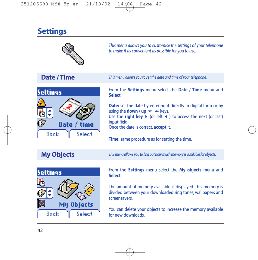 42SettingsThis menu allows you to customise the settings of your telephoneto make it as convenient as possible for you to use.Date / TimeSettingsBack SelectDate / timeFrom the Settings menu select the Date / Time menu andSelect.Date: set the date by entering it directly in digital form or byusing the down / up65keys.Use the right key8(or left7) to access the next (or last)input field.Once the date is correct, accept it.Time: same procedure as for setting the time.This menu allows you to set the date and time of your telephone.My ObjectsSettingsBack SelectMy ObjectsFrom the Settings menu select the My objects menu andSelect.The amount of memory available is displayed. This memory isdivided between your downloaded ring tones, wallpapers andscreensavers.You can delete your objects to increase the memory availablefor new downloads.This menu allows you to find out how much memory is available for objects.251206690_MYX-5p_en  21/10/02  14:00  Page 42