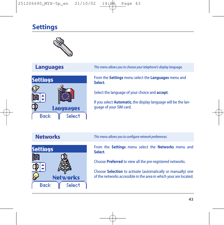 43SettingsLanguagesSettingsBack SelectFrom the Settings menu select the Languages menu andSelect.Select the language of your choice and accept.If you select Automatic, the display language will be the lan-guage of your SIM card.NetworksSettingsBack SelectFrom the Settings menu select the Networks menu andSelect.Choose Preferred to view all the pre-registered networks.Choose Selection to activate (automatically or manually) oneof the networks accessible in the area in which your are located.LanguagesNetworksThis menu allows you to choose your telephone&apos;s display language.This menu allows you to configure network preferences.251206690_MYX-5p_en  21/10/02  14:00  Page 43