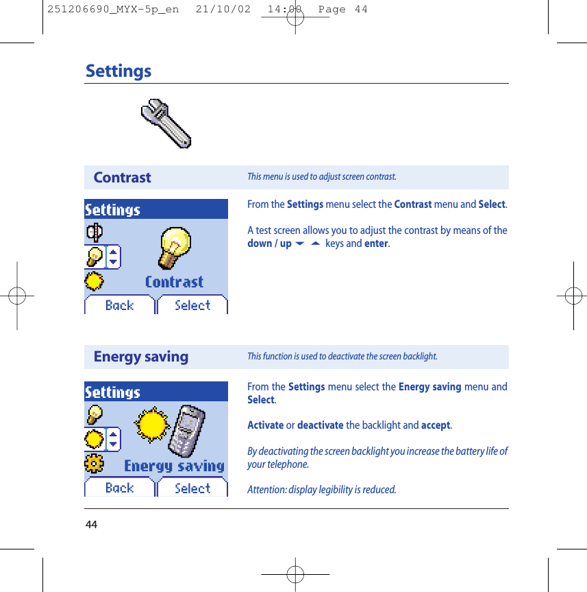 44SettingsContrastSettingsBack SelectFrom the Settings menu select the Contrast menu and Select.A test screen allows you to adjust the contrast by means of thedown / up65 keys and enter.ContrastThis menu is used to adjust screen contrast.Energy savingSettingsBack SelectEnergy savingFrom the Settings menu select the Energy saving menu andSelect.Activate or deactivate the backlight and accept.By deactivating the screen backlight you increase the battery life ofyour telephone.Attention: display legibility is reduced.This function is used to deactivate the screen backlight.251206690_MYX-5p_en  21/10/02  14:00  Page 44