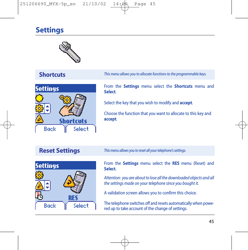 45SettingsShortcutsReset SettingsSettingsBack SelectShortcutsSettingsBack SelectRESFrom the Settings menu select the Shortcuts menu andSelect.Select the key that you wish to modify and accept.Choose the function that you want to allocate to this key andaccept.From the Settings menu select the RES menu (Reset) andSelect.Attention: you are about to lose all the downloaded objects and allthe settings made on your telephone since you bought it.A validation screen allows you to confirm this choice.The telephone switches off and resets automatically when powe-red up to take account of the change of settings.This menu allows you to allocate functions to the programmable keys.This menu allows you to reset all your telephone&apos;s settings.251206690_MYX-5p_en  21/10/02  14:00  Page 45