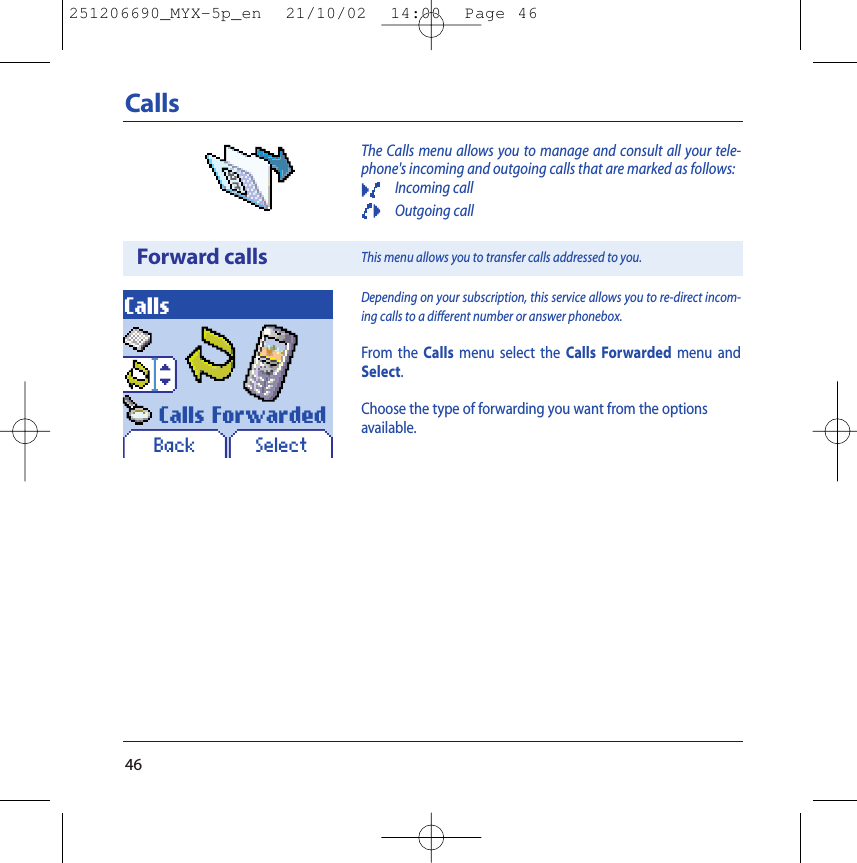 46CallsThe Calls menu allows you to manage and consult all your tele-phone&apos;s incoming and outgoing calls that are marked as follows:Incoming callOutgoing callForward callsCallsDepending on your subscription, this service allows you to re-direct incom-ing calls to a different number or answer phonebox.From the Calls menu select the Calls Forwarded menu andSelect.Choose the type of forwarding you want from the optionsavailable.This menu allows you to transfer calls addressed to you.Back SelectCalls Forwarded251206690_MYX-5p_en  21/10/02  14:00  Page 46