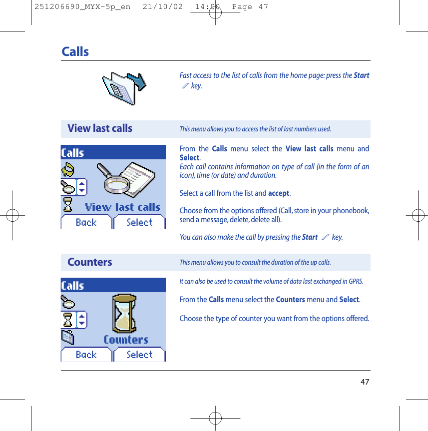 47Fast access to the list of calls from the home page: press the Start2key.CallsView last callsCountersCallsCallsIt can also be used to consult the volume of data last exchanged in GPRS.From the Calls menu select the Counters menu and Select.Choose the type of counter you want from the options offered.This menu allows you to access the list of last numbers used.This menu allows you to consult the duration of the up calls.Back SelectBack SelectView last calls CountersFrom the Calls menu select the View last calls menu andSelect.Each call contains information on type of call (in the form of anicon), time (or date) and duration.Select a call from the list and accept.Choose from the options offered (Call, store in your phonebook,send a message, delete, delete all).You can also make the call by pressing the Start2key.251206690_MYX-5p_en  21/10/02  14:00  Page 47