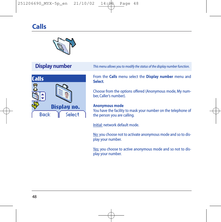 48CallsBack SelectDisplay no.CallsDisplay numberThis menu allows you to modify the status of the display number function.From the Calls menu select the Display number menu andSelect.Choose from the options offered (Anonymous mode, My num-ber, Caller’s number).Anonymous modeYou have the facility to mask your number on the telephone ofthe person you are calling.Initial: network default mode.No: you choose not to activate anonymous mode and so to dis-play your number.Yes: you choose to active anonymous mode and so not to dis-play your number.251206690_MYX-5p_en  21/10/02  14:00  Page 48